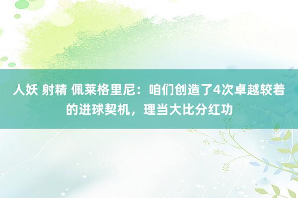 人妖 射精 佩莱格里尼：咱们创造了4次卓越较着的进球契机，理当大比分红功