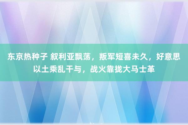 东京热种子 叙利亚飘荡，叛军短喜未久，好意思以土乘乱干与，战火靠拢大马士革