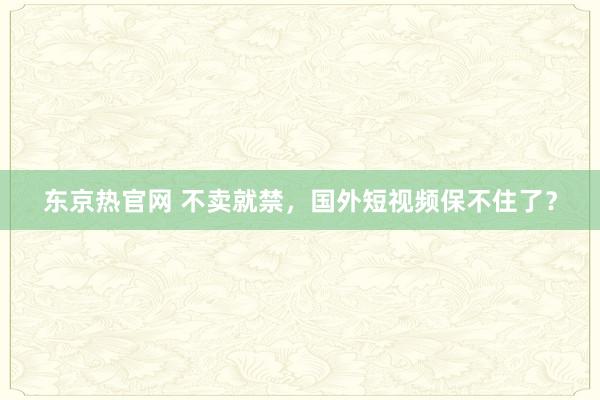 东京热官网 不卖就禁，国外短视频保不住了？