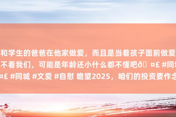 和学生的爸爸在他家做爱，而且是当着孩子面前做爱，太刺激了，孩子完全不看我们，可能是年龄还小什么都不懂吧🤣 #同城 #文爱 #自慰 瞻望2025，咱们的投资要作念什么样的更正？