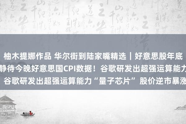 柚木提娜作品 华尔街到陆家嘴精选｜好意思股年底前能否再度走高？市集静待今晚好意思国CPI数据！谷歌研发出超强运算能力“量子芯片” 股价逆市暴涨！