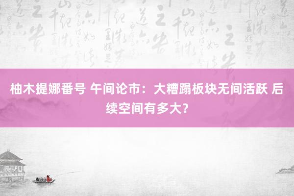 柚木提娜番号 午间论市：大糟蹋板块无间活跃 后续空间有多大？