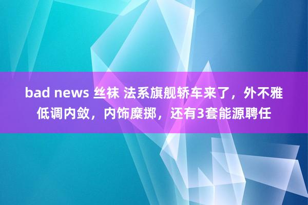 bad news 丝袜 法系旗舰轿车来了，外不雅低调内敛，内饰糜掷，还有3套能源聘任