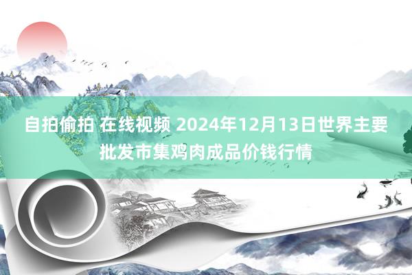 自拍偷拍 在线视频 2024年12月13日世界主要批发市集鸡肉成品价钱行情