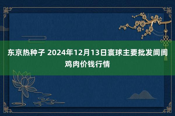 东京热种子 2024年12月13日寰球主要批发阛阓鸡肉价钱行情