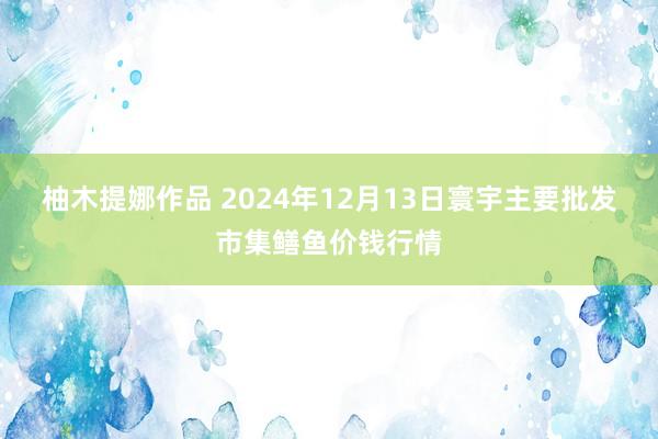 柚木提娜作品 2024年12月13日寰宇主要批发市集鳝鱼价钱行情