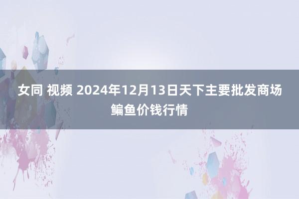 女同 视频 2024年12月13日天下主要批发商场鳊鱼价钱行情