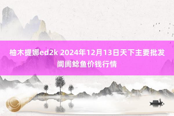 柚木提娜ed2k 2024年12月13日天下主要批发阛阓鲶鱼价钱行情