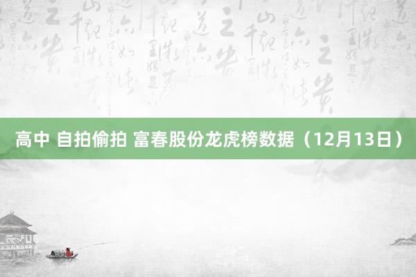 高中 自拍偷拍 富春股份龙虎榜数据（12月13日）