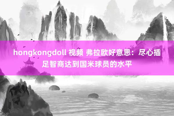 hongkongdoll 视频 弗拉欧好意思：尽心插足智商达到国米球员的水平