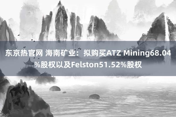 东京热官网 海南矿业：拟购买ATZ Mining68.04%股权以及Felston51.52%股权