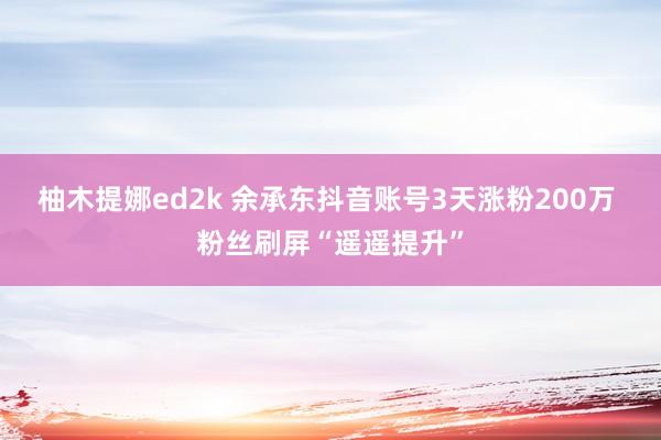 柚木提娜ed2k 余承东抖音账号3天涨粉200万 粉丝刷屏“遥遥提升”