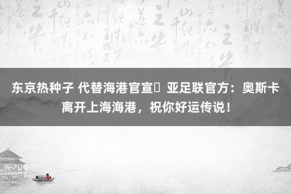 东京热种子 代替海港官宣❓亚足联官方：奥斯卡离开上海海港，祝你好运传说！