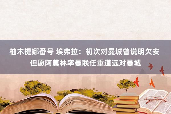 柚木提娜番号 埃弗拉：初次对曼城曾说明欠安 但愿阿莫林率曼联任重道远对曼城