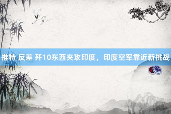 推特 反差 歼10东西夹攻印度，印度空军靠近新挑战