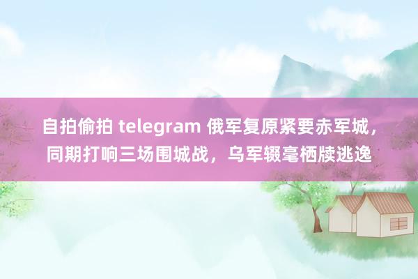 自拍偷拍 telegram 俄军复原紧要赤军城，同期打响三场围城战，乌军辍毫栖牍逃逸