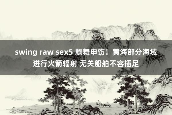 swing raw sex5 飘舞申饬！黄海部分海域进行火箭辐射 无关船舶不容插足