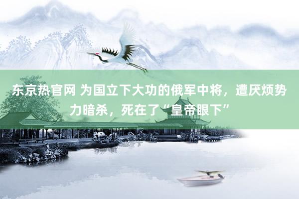 东京热官网 为国立下大功的俄军中将，遭厌烦势力暗杀，死在了“皇帝眼下”