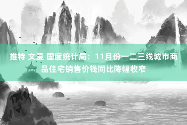 推特 文爱 国度统计局：11月份一二三线城市商品住宅销售价钱同比降幅收窄