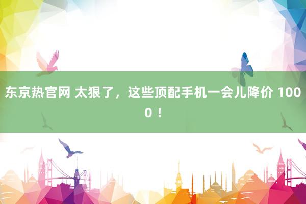 东京热官网 太狠了，这些顶配手机一会儿降价 1000 ！