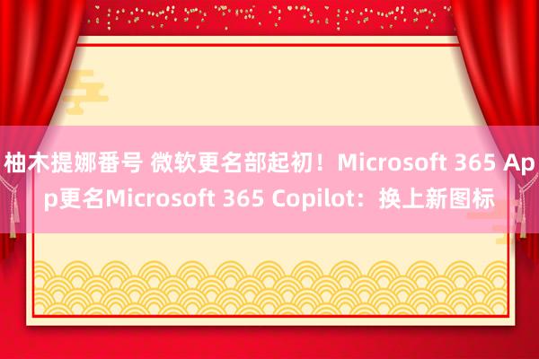 柚木提娜番号 微软更名部起初！Microsoft 365 App更名Microsoft 365 Copilot：换上新图标