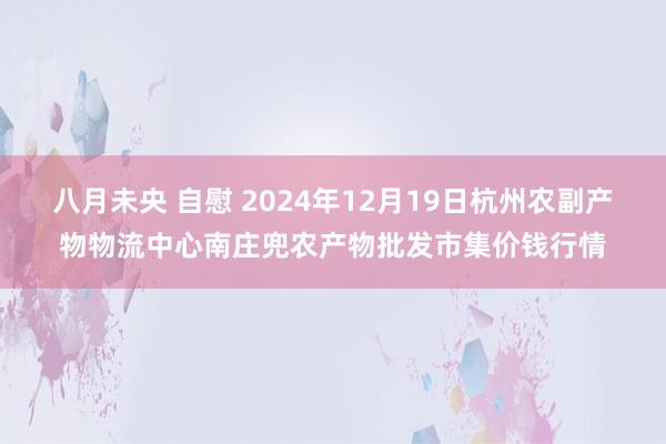 八月未央 自慰 2024年12月19日杭州农副产物物流中心南庄兜农产物批发市集价钱行情