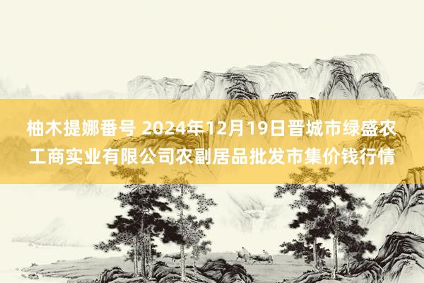 柚木提娜番号 2024年12月19日晋城市绿盛农工商实业有限公司农副居品批发市集价钱行情