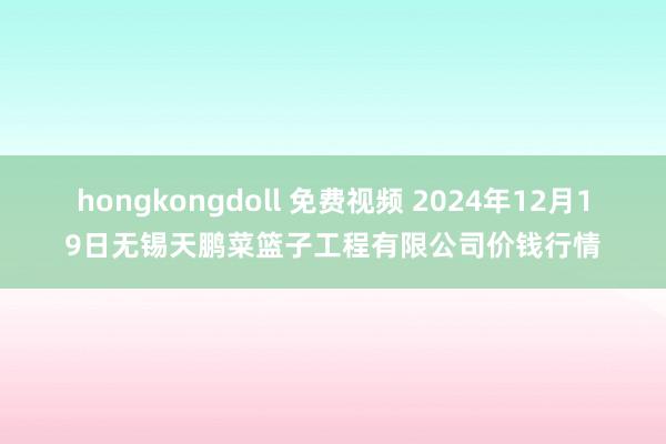 hongkongdoll 免费视频 2024年12月19日无锡天鹏菜篮子工程有限公司价钱行情