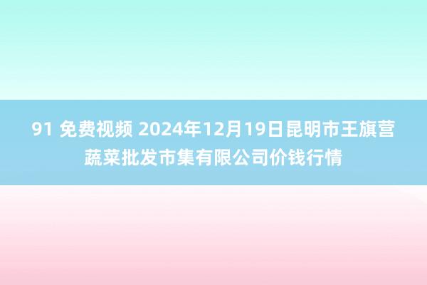 91 免费视频 2024年12月19日昆明市王旗营蔬菜批发市集有限公司价钱行情