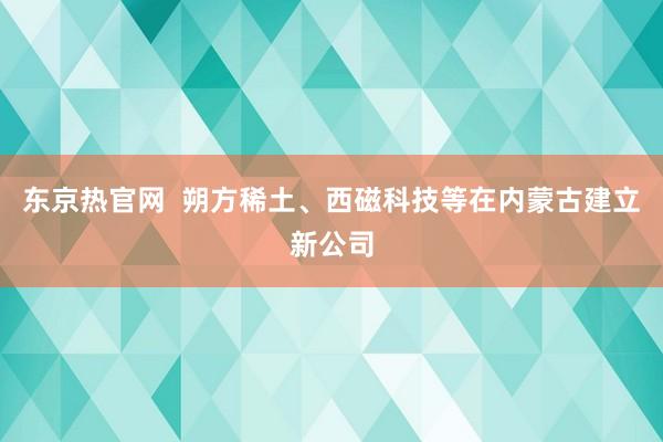 东京热官网  朔方稀土、西磁科技等在内蒙古建立新公司