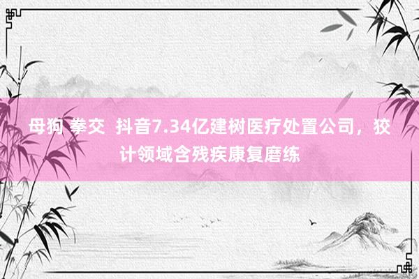 母狗 拳交  抖音7.34亿建树医疗处置公司，狡计领域含残疾康复磨练