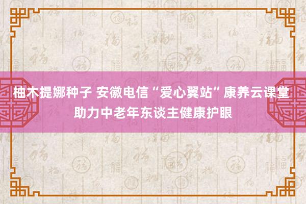 柚木提娜种子 安徽电信“爱心翼站”康养云课堂 助力中老年东谈主健康护眼