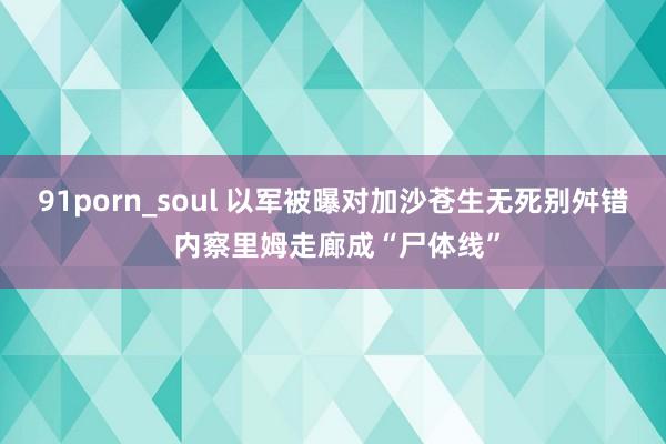 91porn_soul 以军被曝对加沙苍生无死别舛错 内察里姆走廊成“尸体线”