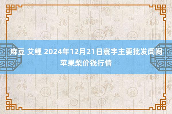 麻豆 艾鲤 2024年12月21日寰宇主要批发阛阓苹果梨价钱行情