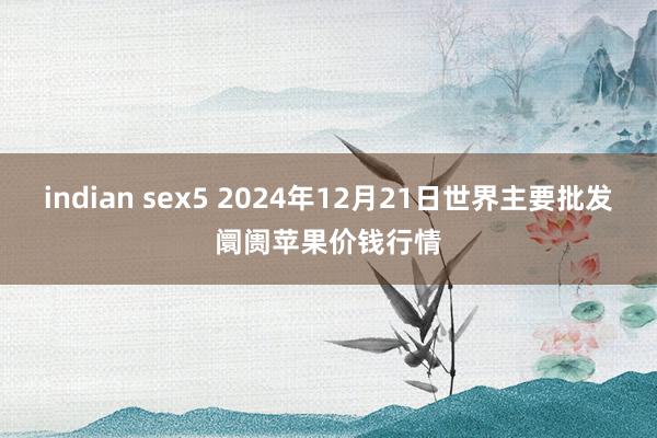 indian sex5 2024年12月21日世界主要批发阛阓苹果价钱行情