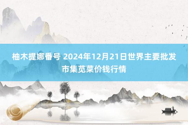 柚木提娜番号 2024年12月21日世界主要批发市集苋菜价钱行情