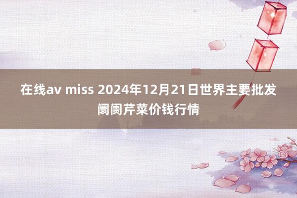 在线av miss 2024年12月21日世界主要批发阛阓芹菜价钱行情