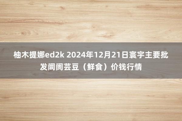 柚木提娜ed2k 2024年12月21日寰宇主要批发阛阓芸豆（鲜食）价钱行情