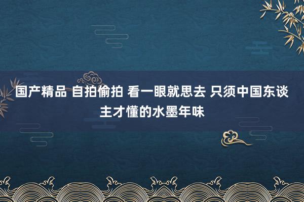 国产精品 自拍偷拍 看一眼就思去 只须中国东谈主才懂的水墨年味