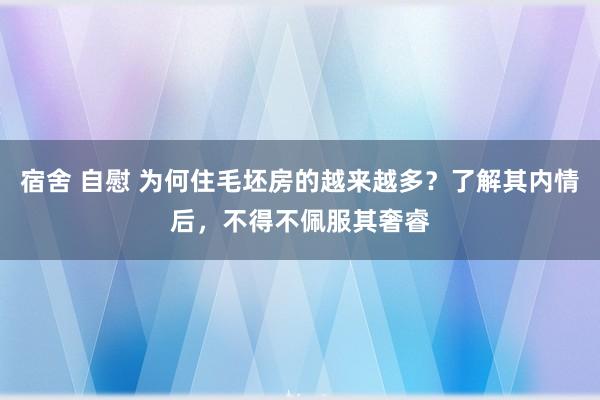 宿舍 自慰 为何住毛坯房的越来越多？了解其内情后，不得不佩服其奢睿