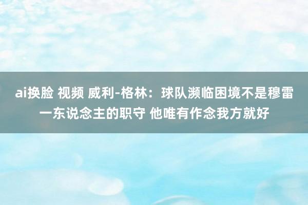 ai换脸 视频 威利-格林：球队濒临困境不是穆雷一东说念主的职守 他唯有作念我方就好