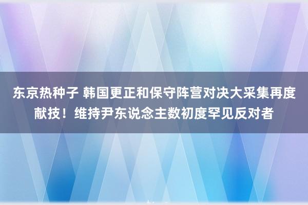 东京热种子 韩国更正和保守阵营对决大采集再度献技！维持尹东说念主数初度罕见反对者