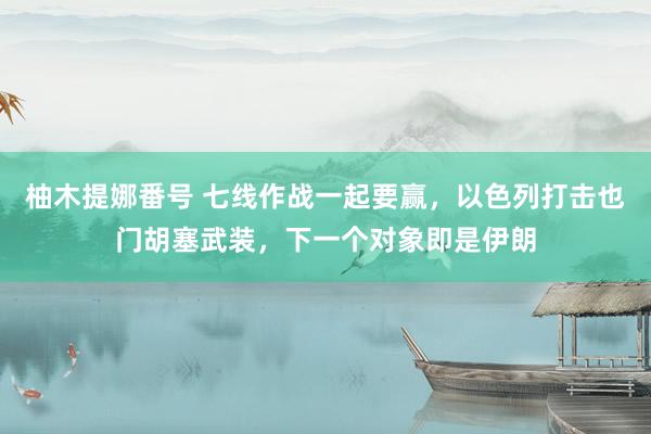 柚木提娜番号 七线作战一起要赢，以色列打击也门胡塞武装，下一个对象即是伊朗