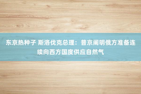 东京热种子 斯洛伐克总理：普京阐明俄方准备连续向西方国度供应自然气