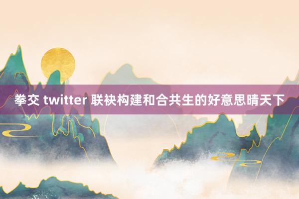 拳交 twitter 联袂构建和合共生的好意思晴天下