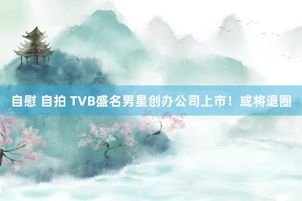 自慰 自拍 TVB盛名男星创办公司上市！或将退圈