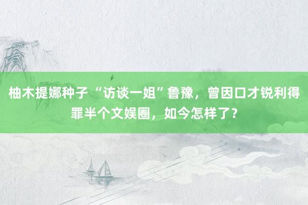 柚木提娜种子 “访谈一姐”鲁豫，曾因口才锐利得罪半个文娱圈，如今怎样了？