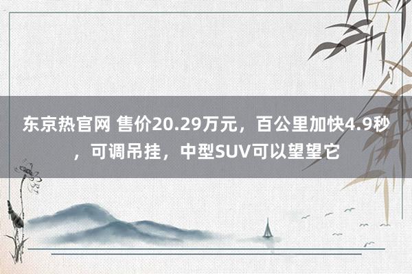 东京热官网 售价20.29万元，百公里加快4.9秒，可调吊挂，中型SUV可以望望它