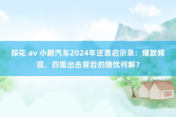 探花 av 小鹏汽车2024年逆袭启示录：爆款频现，四面出击背后的隐忧何解？