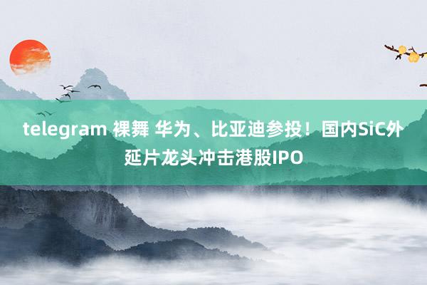 telegram 裸舞 华为、比亚迪参投！国内SiC外延片龙头冲击港股IPO